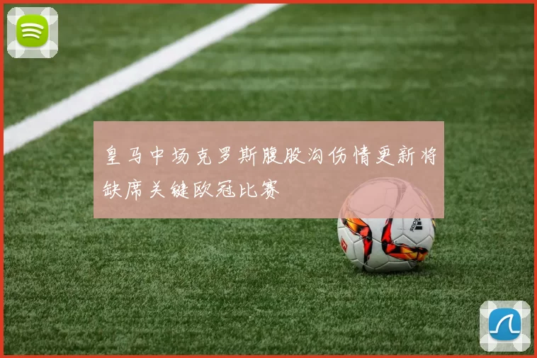 皇马中场克罗斯腹股沟伤情更新将缺席关键欧冠比赛