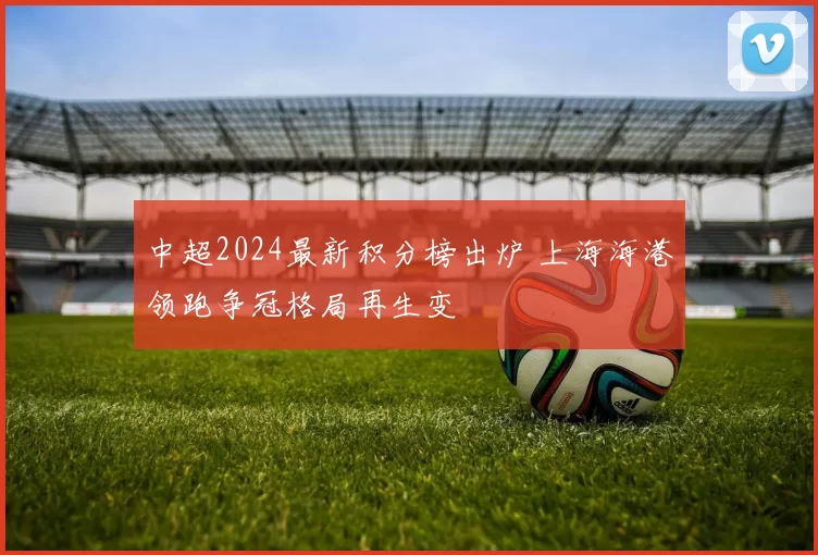 中超2024最新积分榜出炉 上海海港领跑争冠格局再生变