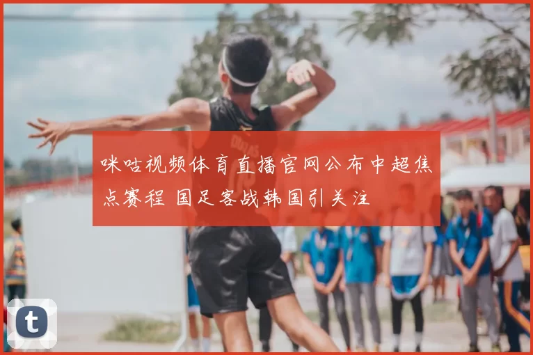 咪咕视频体育直播官网公布中超焦点赛程 国足客战韩国引关注