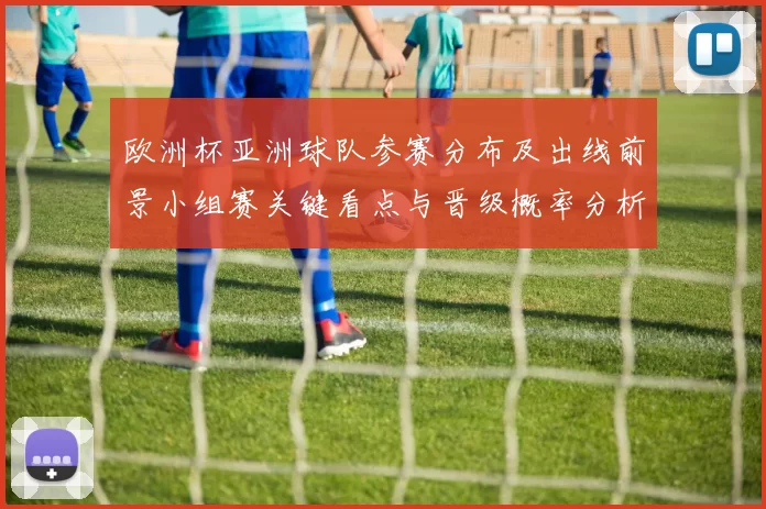 欧洲杯亚洲球队参赛分布及出线前景小组赛关键看点与晋级概率分析