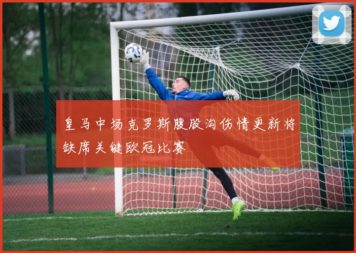 皇马中场克罗斯腹股沟伤情更新将缺席关键欧冠比赛