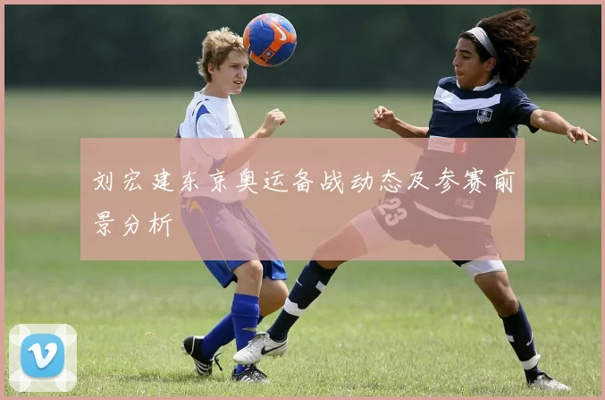刘宏建东京奥运备战动态及参赛前景分析