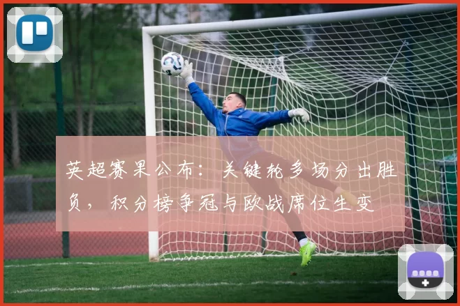 英超赛果公布:关键轮多场分出胜负,积分榜争冠与欧战席位生变