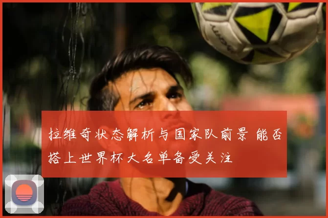 拉维奇状态解析与国家队前景 能否搭上世界杯大名单备受关注