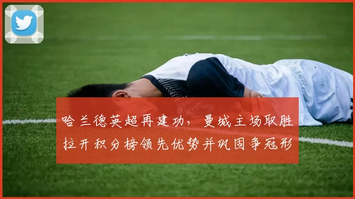 哈兰德英超再建功,曼城主场取胜拉开积分榜领先优势并巩固争冠形势