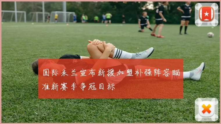 国际米兰宣布新援加盟补强阵容瞄准新赛季争冠目标