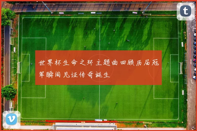 世界杯生命之环主题曲回顾历届冠军瞬间见证传奇诞生