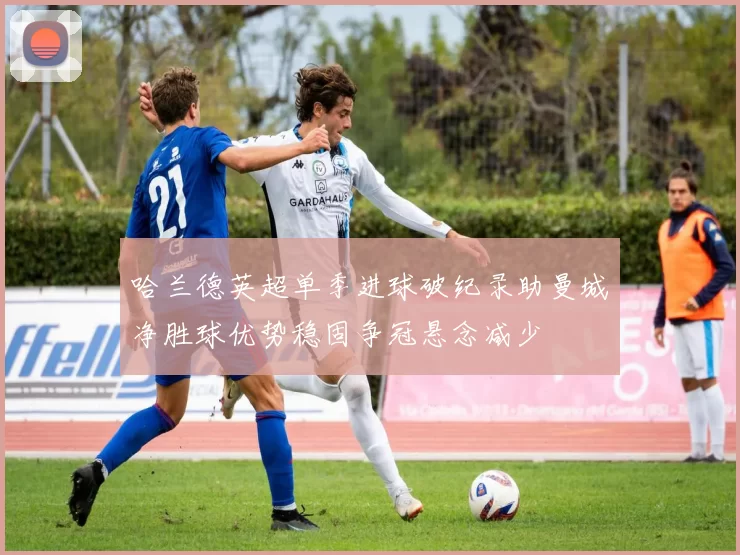 哈兰德英超单季进球破纪录助曼城净胜球优势稳固争冠悬念减少