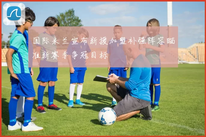 国际米兰宣布新援加盟补强阵容瞄准新赛季争冠目标