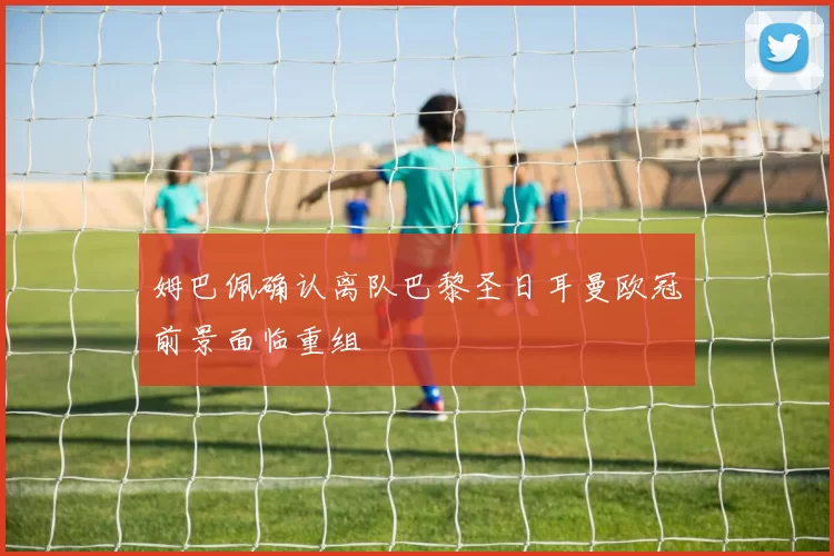 姆巴佩确认离队巴黎圣日耳曼欧冠前景面临重组