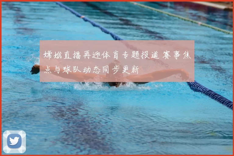 嫦娥直播再迎体育专题报道 赛事焦点与球队动态同步更新