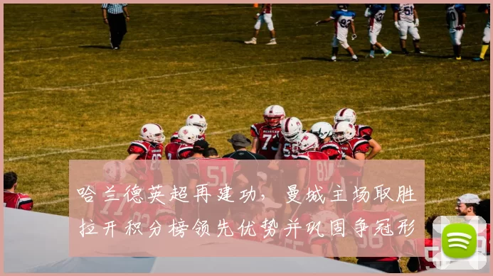 哈兰德英超再建功,曼城主场取胜拉开积分榜领先优势并巩固争冠形势