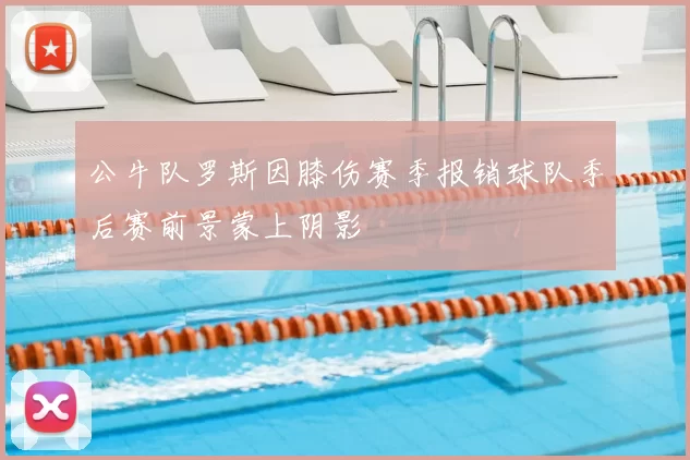 公牛队罗斯因膝伤赛季报销球队季后赛前景蒙上阴影