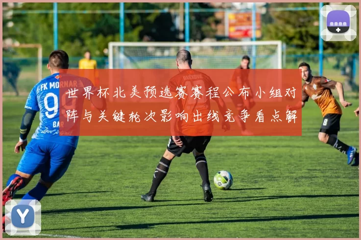 世界杯北美预选赛赛程公布小组对阵与关键轮次影响出线竞争看点解析