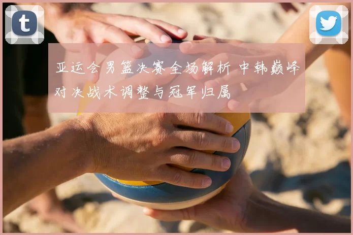 亚运会男篮决赛全场解析 中韩巅峰对决战术调整与冠军归属