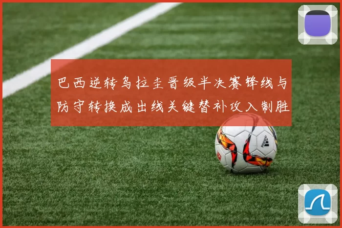 巴西逆转乌拉圭晋级半决赛锋线与防守转换成出线关键替补攻入制胜球