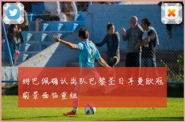 姆巴佩确认离队巴黎圣日耳曼欧冠前景面临重组