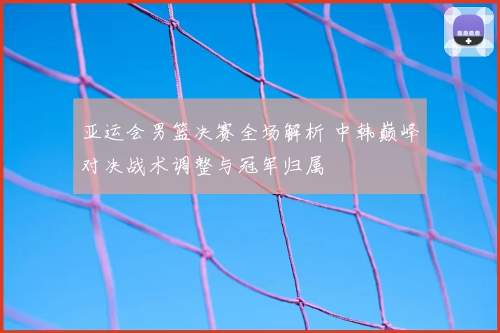 亚运会男篮决赛全场解析 中韩巅峰对决战术调整与冠军归属