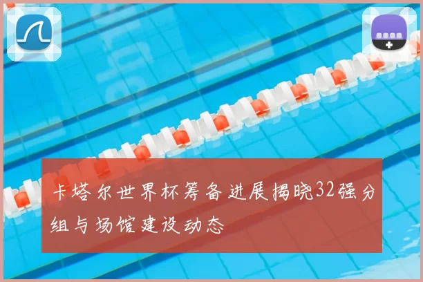 卡塔尔世界杯筹备进展揭晓32强分组与场馆建设动态