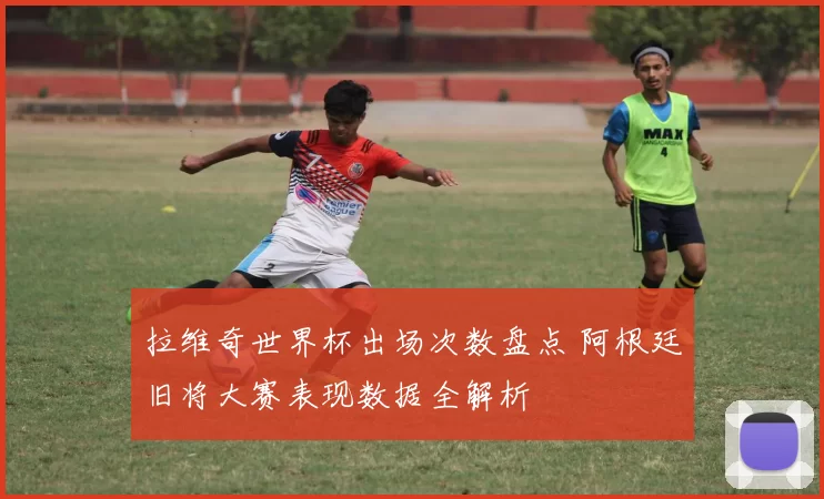 拉维奇世界杯出场次数盘点 阿根廷旧将大赛表现数据全解析