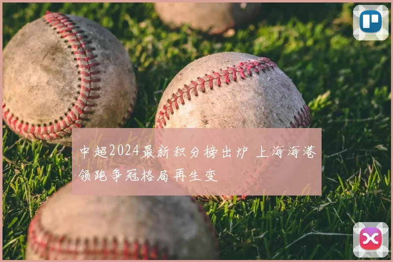 中超2024最新积分榜出炉 上海海港领跑争冠格局再生变