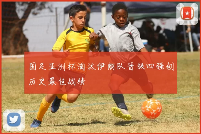 国足亚洲杯淘汰伊朗队晋级四强创历史最佳战绩