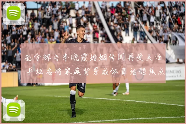 孔令辉与李晓霞婚姻传闻再受关注 乒坛名将家庭背景成体育话题焦点