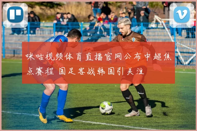 咪咕视频体育直播官网公布中超焦点赛程 国足客战韩国引关注