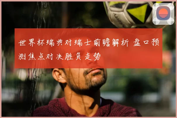 世界杯瑞典对瑞士前瞻解析 盘口预测焦点对决胜负走势