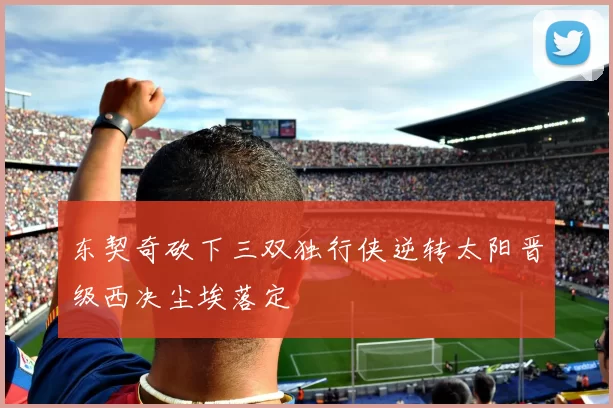 东契奇砍下三双独行侠逆转太阳晋级西决尘埃落定