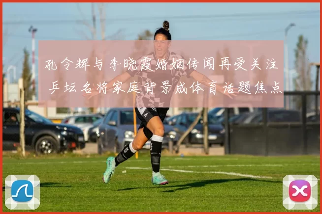 孔令辉与李晓霞婚姻传闻再受关注 乒坛名将家庭背景成体育话题焦点