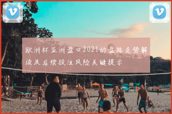 欧洲杯亚洲盘口2021的盘路走势解读及后续投注风险关键提示