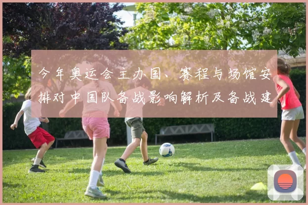 今年奥运会主办国、赛程与场馆安排对中国队备战影响解析及备战建议