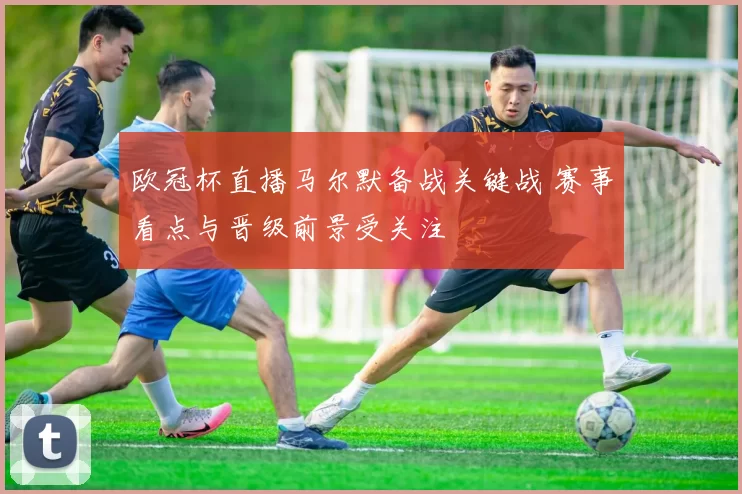 欧冠杯直播马尔默备战关键战 赛事看点与晋级前景受关注
