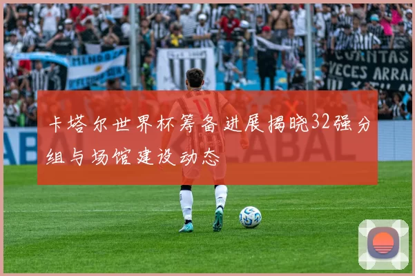 卡塔尔世界杯筹备进展揭晓32强分组与场馆建设动态