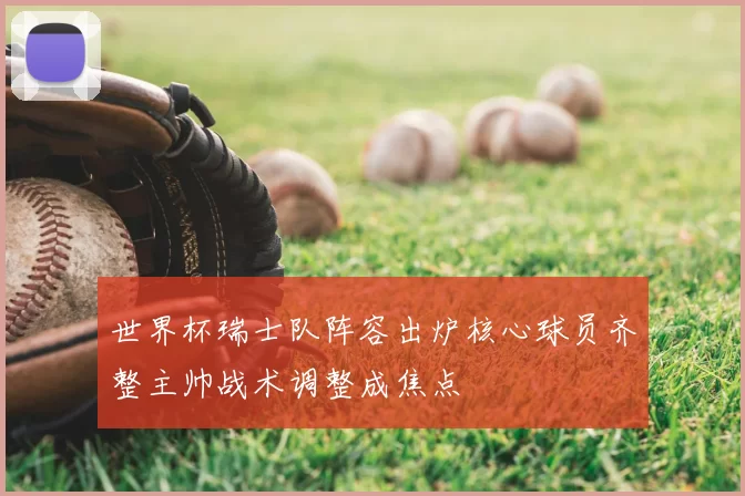 世界杯瑞士队阵容出炉核心球员齐整主帅战术调整成焦点