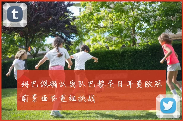 姆巴佩确认离队巴黎圣日耳曼欧冠前景面临重组挑战